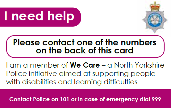 The we care card, showing the North Yorkshire police logo. It states I need help. Please contact one of the numbers on the back of this card. I am a member of We Care - a North Yorkshire Police initiative aimed at supporting people with disabilities and learning difficulties. Contact police on 101 or in case of emergency dial 999.