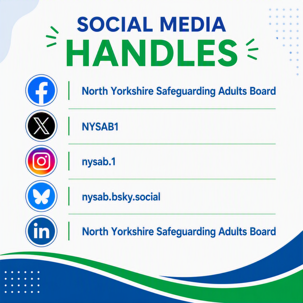 Social Media Handles: Facebook – North Yorkshire Safeguarding Adults Board X – NYSAB1 Instagram – nysab.1 BlueSky - nysab.bsky.social LinkedIn – North Yorkshire Safeguarding Adults Board